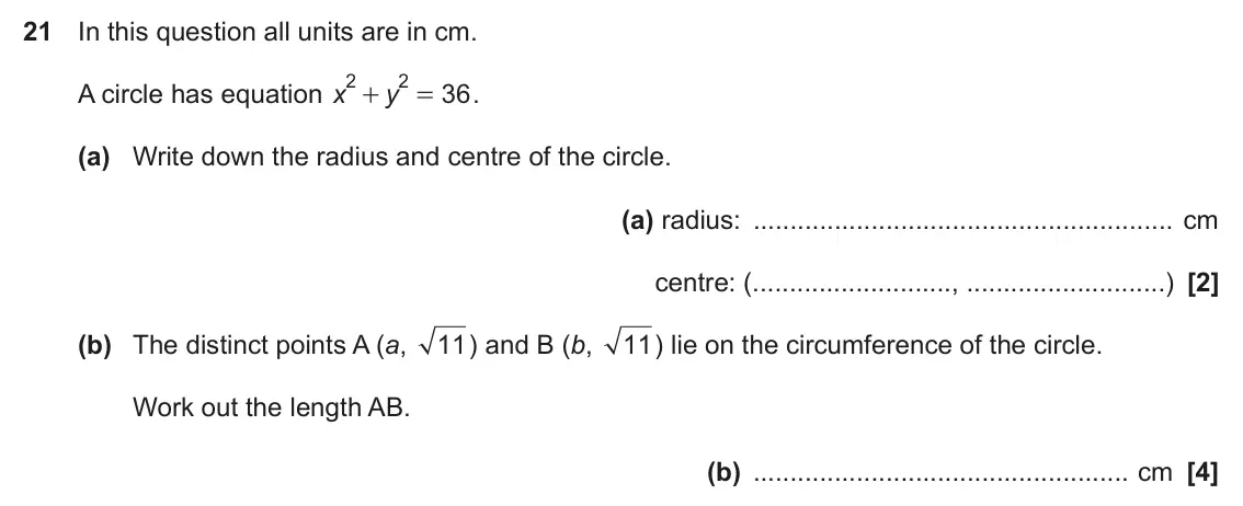 November 2019 Paper 5, question 21: In this question all units are in cm. 2 2 A circle has equation x y 36 . + = (a) Write down the radius and centre of the circle. (a) radius: cm centre: ( , ) (b