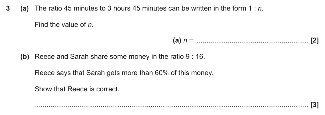 November 2020 Paper 5, question 3: (a) The ratio 45 minutes to 3 hours 45 minutes can be written in the form 1 : n. Find the value of n. (a) n = (b) Reece and Sarah share some money in the ratio