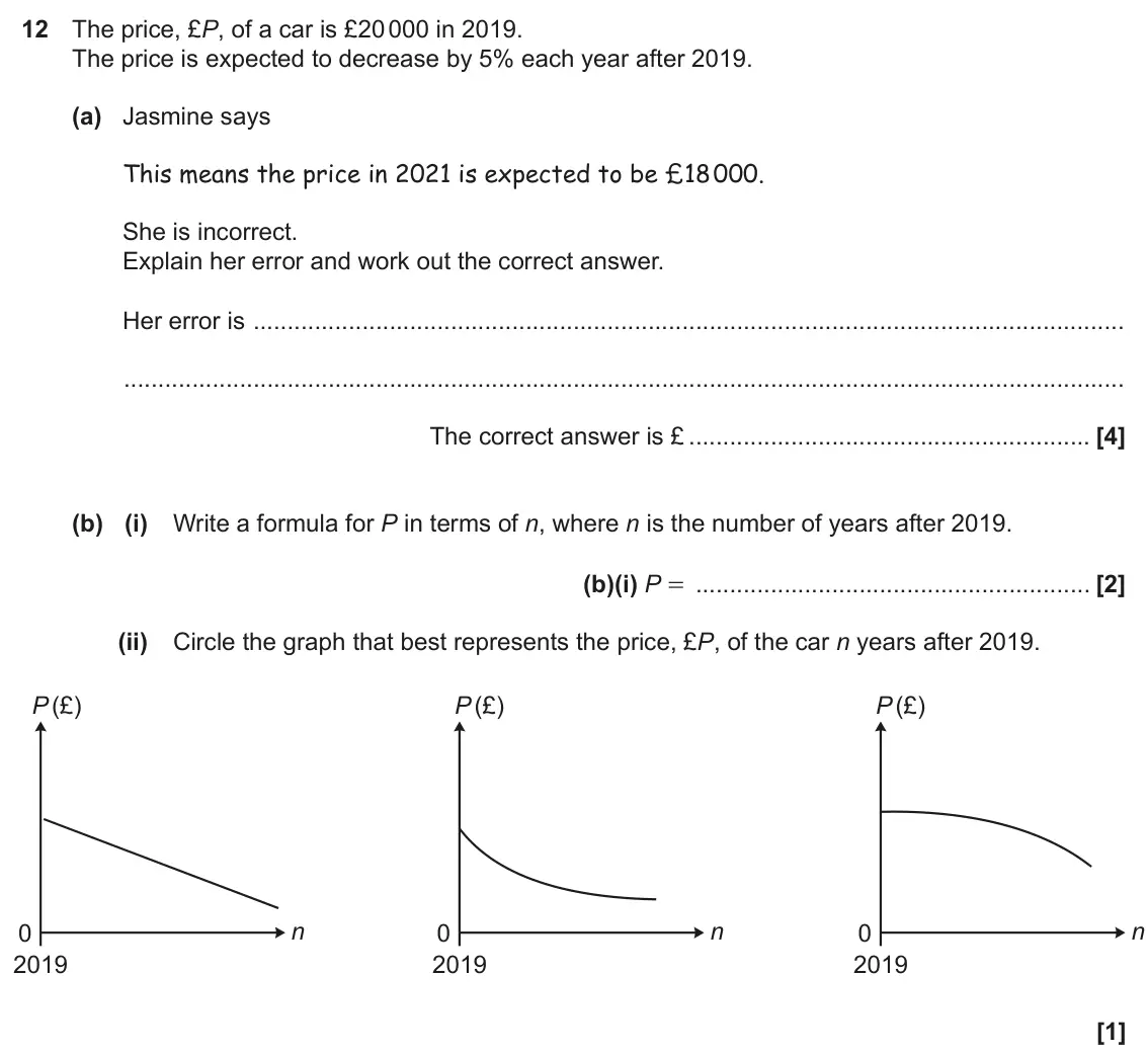 November 2020 Paper 5, question 12: The price, £P, of a car is £20 000 in 2019. The price is expected to decrease by 5% each year after 2019. (a) Jasmine says This means the price in 2021 is expec