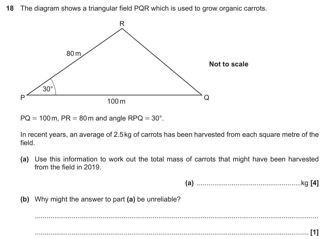 November 2020 Paper 5, question 18: The diagram shows a triangular field PQR which is used to grow organic carrots. R 80 m Not to scale 30° P Q 100 m PQ = 100 m, PR = 80 m and angle RPQ = 30°. In