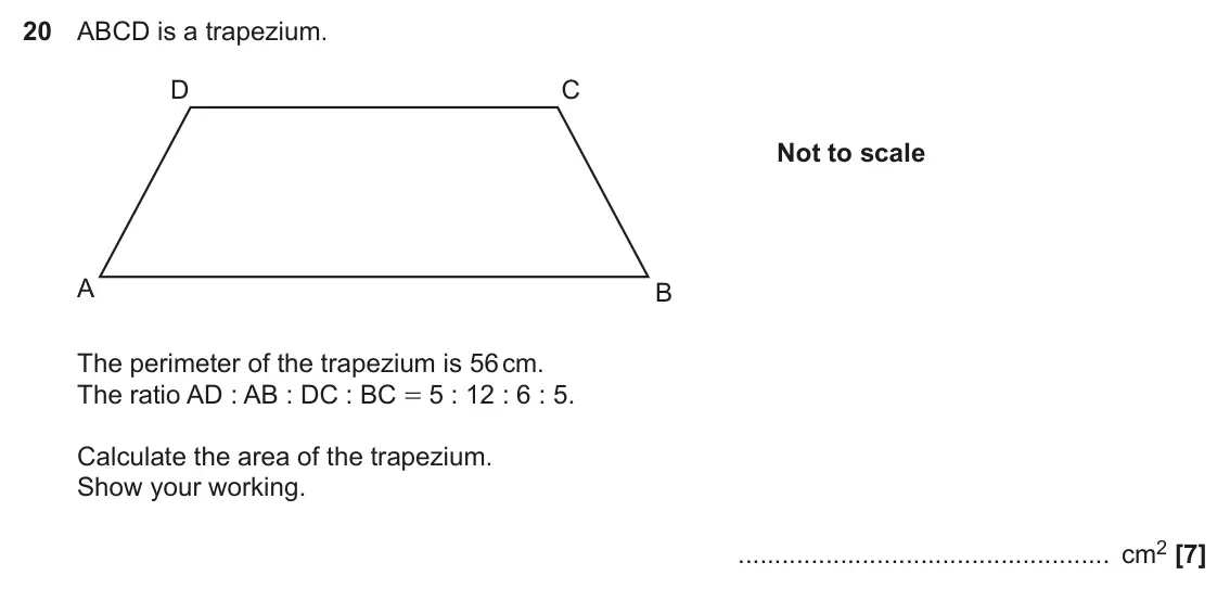 November 2020 Paper 5, question 20: ABCD is a trapezium. D C Not to scale A B The perimeter of the trapezium is 56 cm. The ratio AD : AB : DC : BC = 5 : 12 : 6 : 5. Calculate the area of the trape
