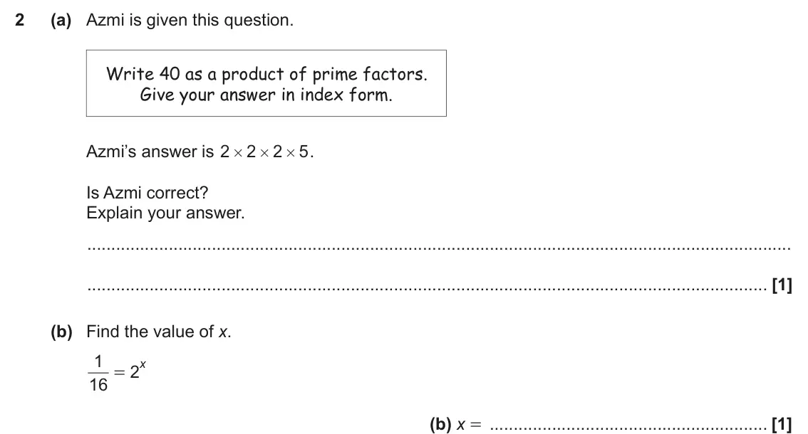 November 2021 Paper 5, question 2: (a) Azmi is given this question. Write 40 as a product of prime factors. Give your answer in index form. Azmi’s answer is 2 2 2 5 . # # # Is Azmi correct? Expla