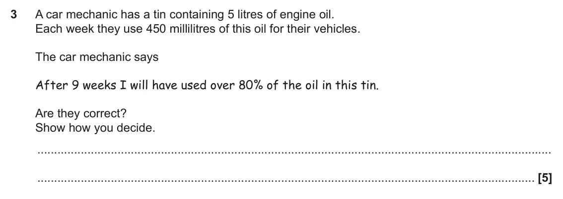 November 2021 Paper 5, question 3: A car mechanic has a tin containing 5 litres of engine oil. Each week they use 450 millilitres of this oil for their vehicles. The car mechanic says After 9 wee