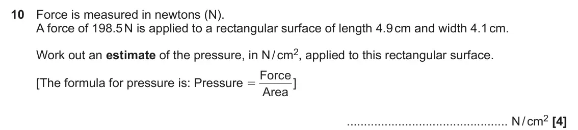 November 2021 Paper 5, question 10: Force is measured in newtons (N). A force of 198.5 N is applied to a rectangular surface of length 4.9 cm and width 4.1 cm. Work out an estimate of the pressure