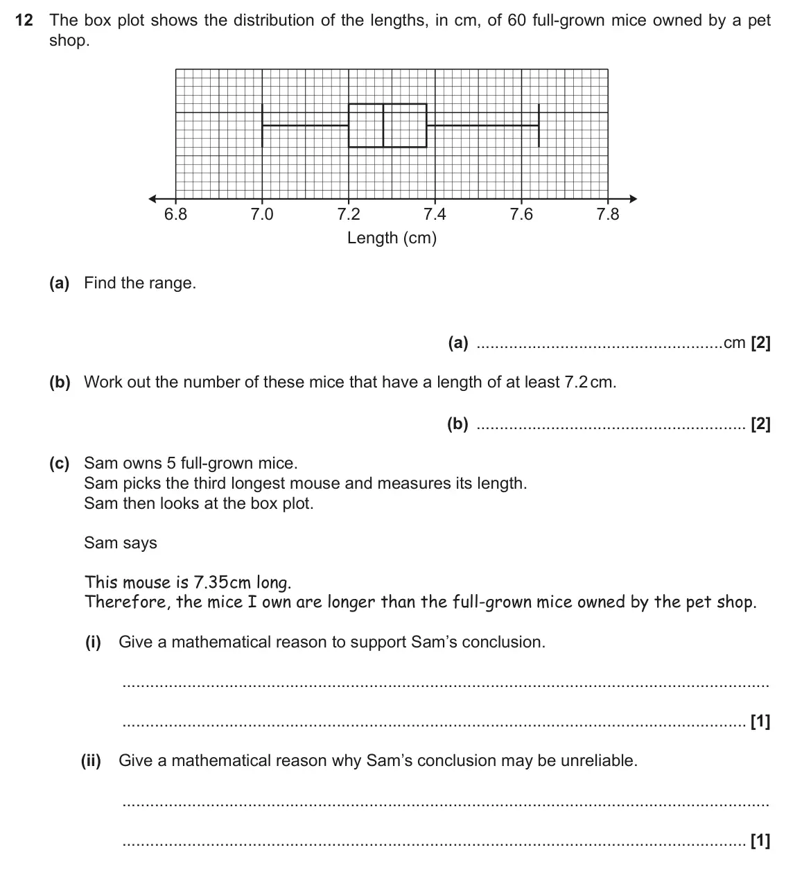 November 2021 Paper 5, question 12: The box plot shows the distribution of the lengths, in cm, of 60 full-grown mice owned by a pet shop. 6.8 7.0 7.2 7.4 7.6 7.8 Length (cm) (a) Find the range. (a