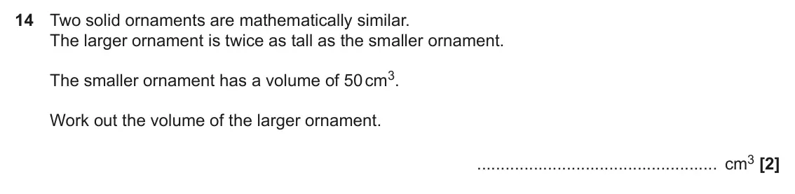 November 2021 Paper 5, question 14: Two solid ornaments are mathematically similar. The larger ornament is twice as tall as the smaller ornament. The smaller ornament has a volume of 50 cm3. Work 
