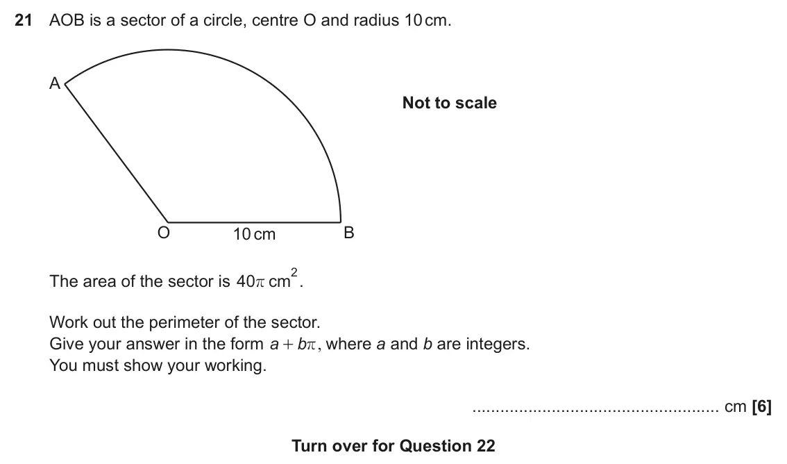 November 2021 Paper 5, question 21: AOB is a sector of a circle, centre O and radius 10 cm. A Not to scale O B 10 cm 2. The area of the sector is 40 cm r Work out the perimeter of the sector. Give