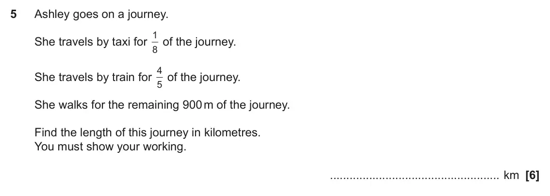 November 2022 Paper 5, question 5: Ashley goes on a journey. 1 of the journey. She travels by taxi for 8 4 of the journey. She travels by train for 5 She walks for the remaining 900 m of the jour