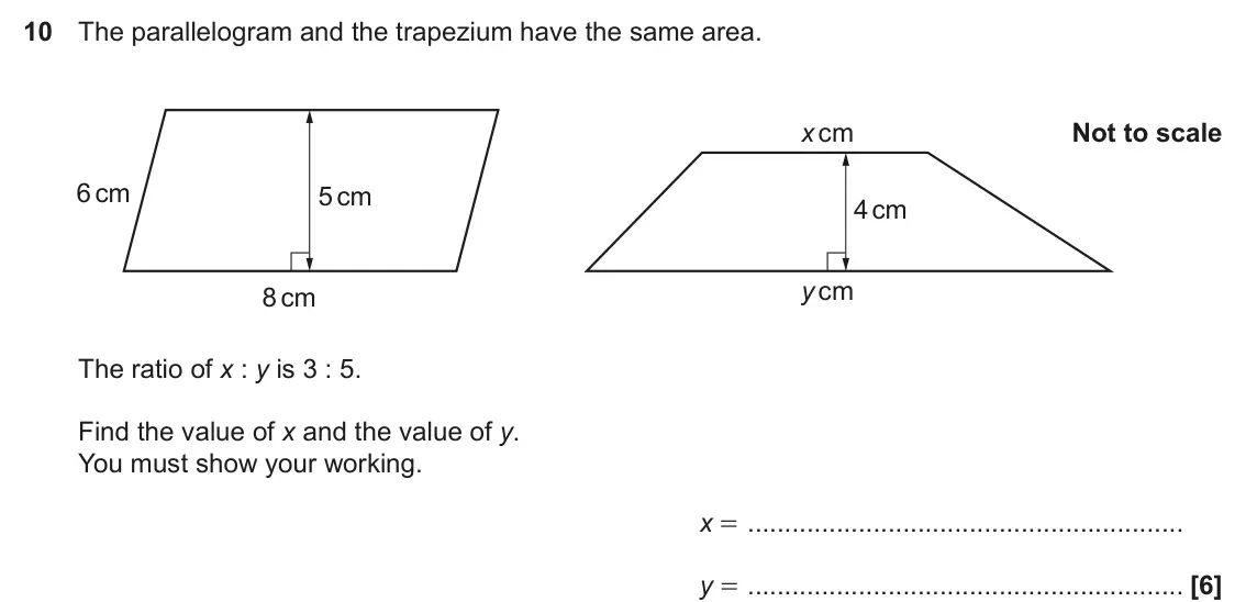 November 2022 Paper 5, question 10: The parallelogram and the trapezium have the same area. x cm Not to scale 6 cm 5 cm 4 cm y cm 8 cm The ratio of x : y is 3 : 5. Find the value of x and the valu