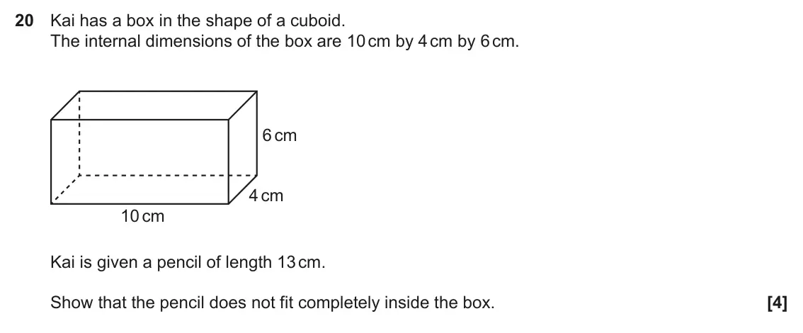 November 2022 Paper 5, question 20: Kai has a box in the shape of a cuboid. The internal dimensions of the box are 10 cm by 4 cm by 6 cm. 6 cm 4 cm 10 cm Kai is given a pencil of length 13 cm. Sho