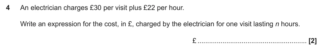 November 2024 Paper 5, question 4: An electrician charges £30 per visit plus £22 per hour. Write an expression for the cost, in £, charged by the electrician for one visit lasting n hours. £