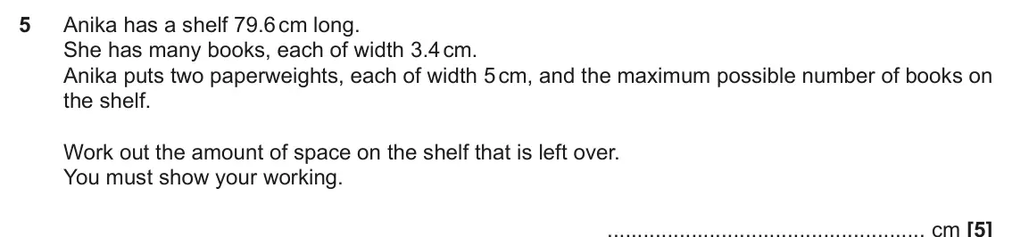 November 2024 Paper 5, question 5: Anika has a shelf 79.6 cm long. She has many books, each of width 3.4 cm. Anika puts two paperweights, each of width 5 cm, and the maximum possible number of bo