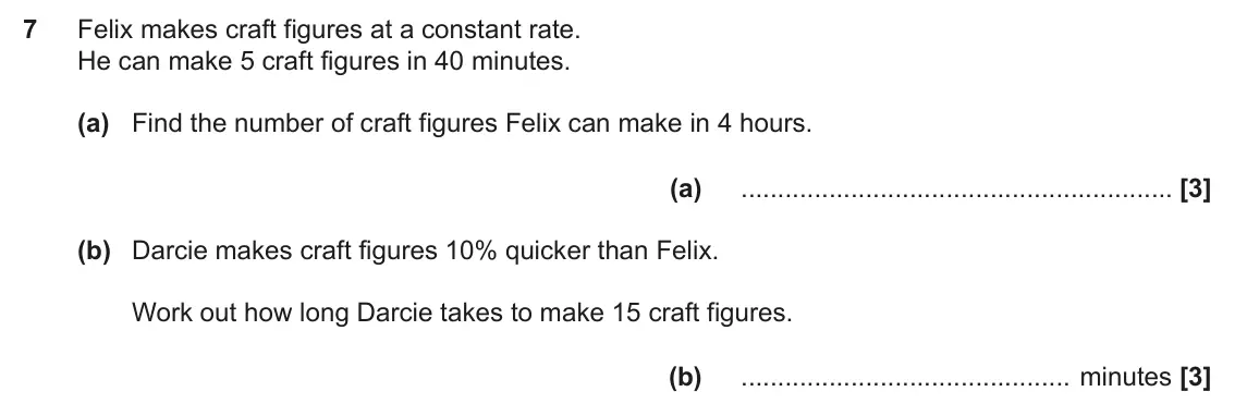 November 2024 Paper 5, question 7: Felix makes craft figures at a constant rate. He can make 5 craft figures in 40 minutes. (a) Find the number of craft figures Felix can make in 4 hours. (a) (b)