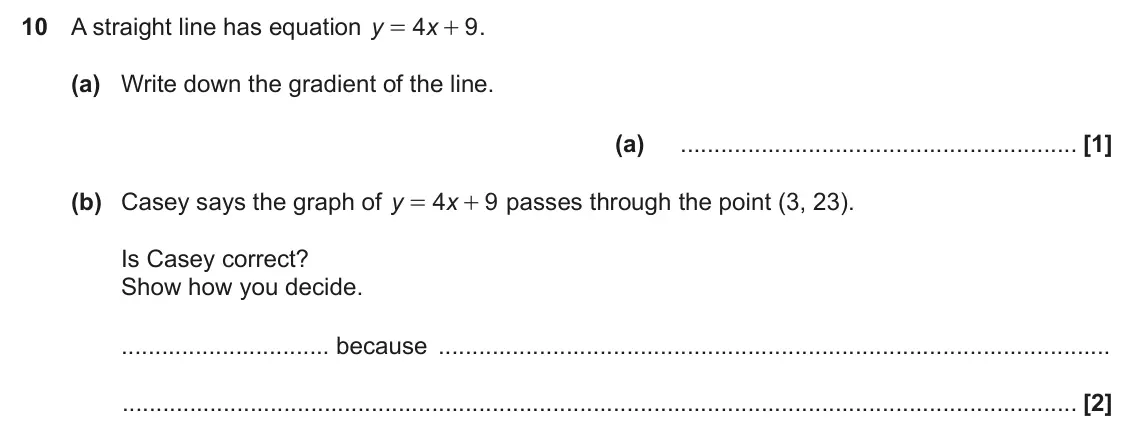 November 2024 Paper 5, question 10: A straight line has equation y 4 x 9 . = + (a) Write down the gradient of the line. (a) (b) Casey says the graph of y 4 x 9 passes through the point (3, 23). =