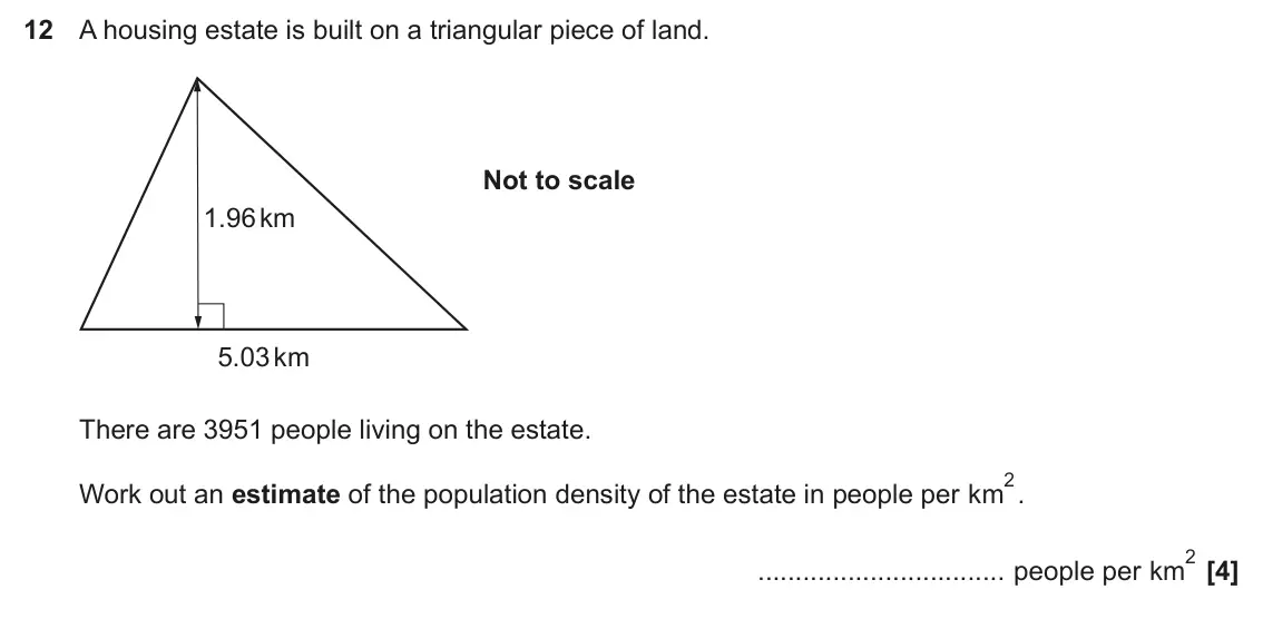 November 2024 Paper 5, question 12: A housing estate is built on a triangular piece of land. Not to scale 1.96 km 5.03 km There are 3951 people living on the estate. 2. Work out an estimate of the