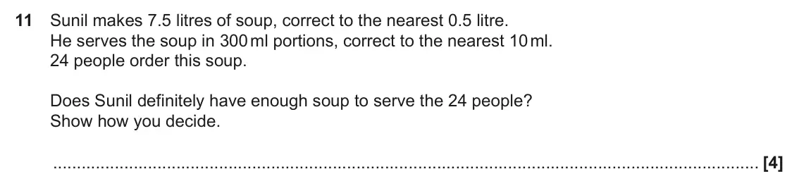 June 2017 Paper 6, question 11: Sunil makes 7.5 litres of soup, correct to the nearest 0.5 litre. He serves the soup in 300 ml portions, correct to the nearest 10 ml. 24 people order this soup