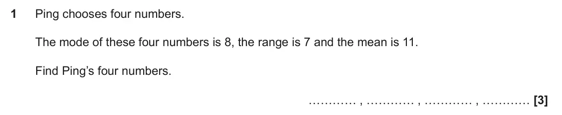 June 2018 Paper 6, question 1: Ping chooses four numbers. The mode of these four numbers is 8, the range is 7 and the mean is 11. Find Ping’s four numbers. ………… , ………… , ………… , …………