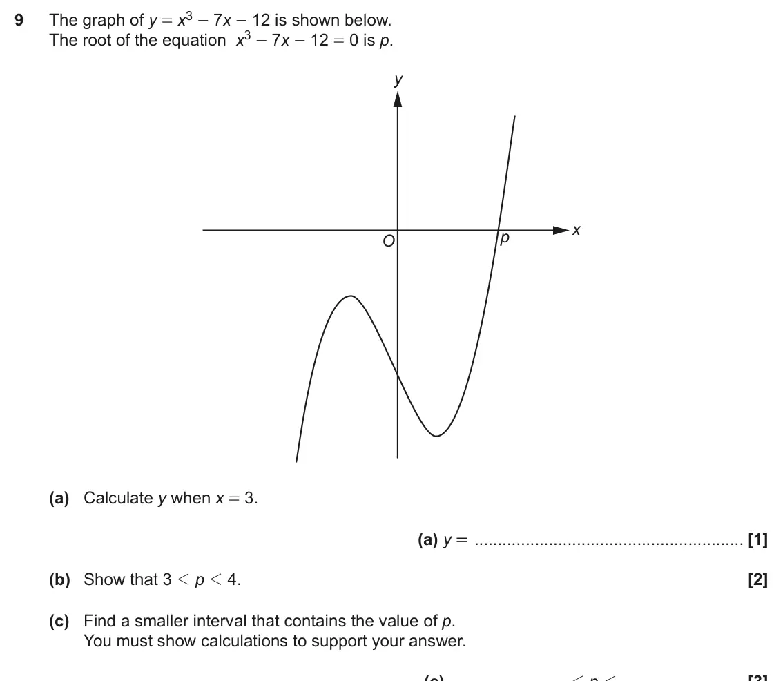 June 2018 Paper 6, question 9: The root of the equation x3 - 7x - 12 = 0 is p. y x p O (a) Calculate y when x = 3. (a) y = (b) Show that 3 1 p 1 4. (c) Find a smaller interval that contains t