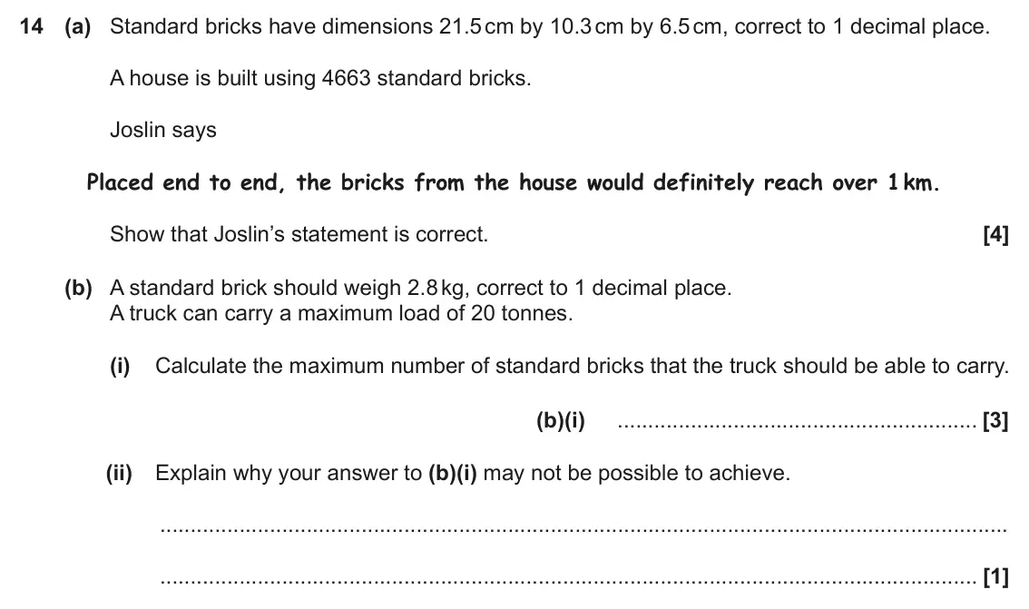 June 2018 Paper 6, question 14: (a) Standard bricks have dimensions 21.5 cm by 10.3 cm by 6.5 cm, correct to 1 decimal place. A house is built using 4663 standard bricks. Joslin says Placed en