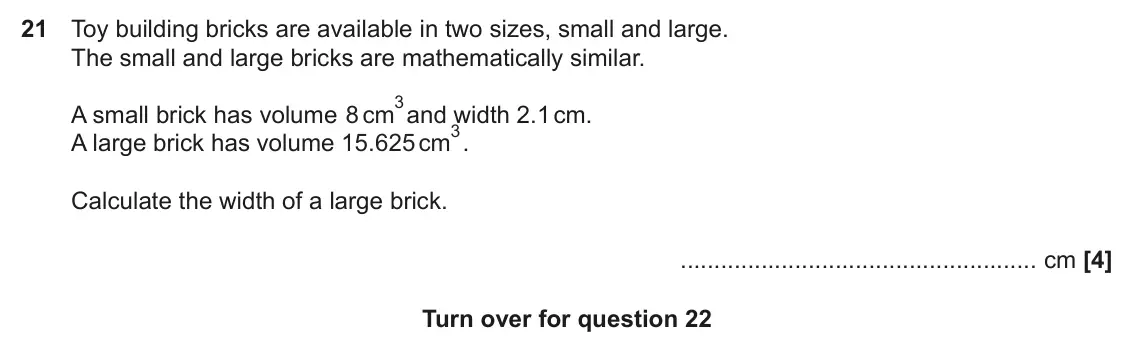 June 2019 Paper 6, question 21: Toy building bricks are available in two sizes, small and large. The small and large bricks are mathematically similar. 3and width 2.1 cm. A small brick has vol