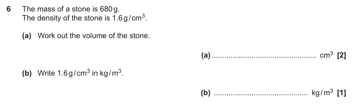 June 2022 Paper 6, question 6: The mass of a stone is 680 g. The density of the stone is 1.6 g / cm3. (a) Work out the volume of the stone. (a) cm3 (b) Write 1.6 g / cm3 in kg / m3. (b) kg /