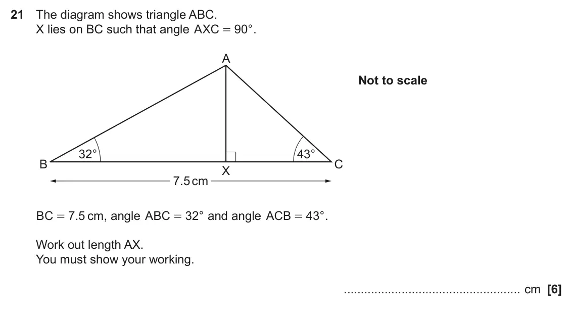 June 2022 Paper 6, question 21: The diagram shows triangle ABC. X lies on BC such that angle AXC = 90 ° . A Not to scale 32° 43° B C X 7.5 cm BC = 7 5 . cm, angle ABC = 32 ° and angle ACB = 43