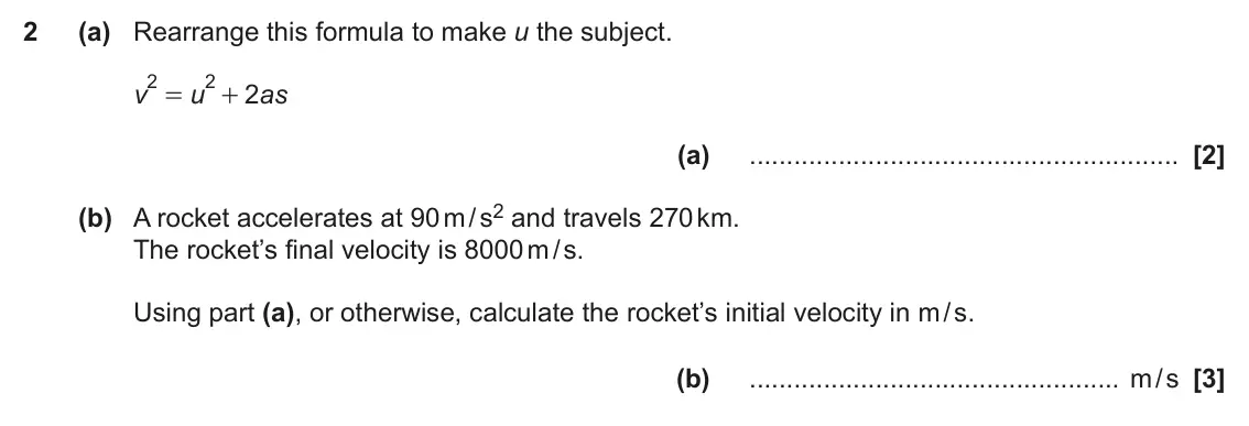 June 2023 Paper 6, question 2: (a) Rearrange this formula to make u the subject. 2 2 v u 2 as = + (a) (b) A rocket accelerates at 90 m / s2 and travels 270 km. The rocket’s final velocity is 