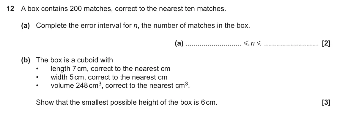 June 2023 Paper 6, question 12: A box contains 200 matches, correct to the nearest ten matches. (a) Complete the error interval for n, the number of matches in the box. (a) n G G (b) The box i