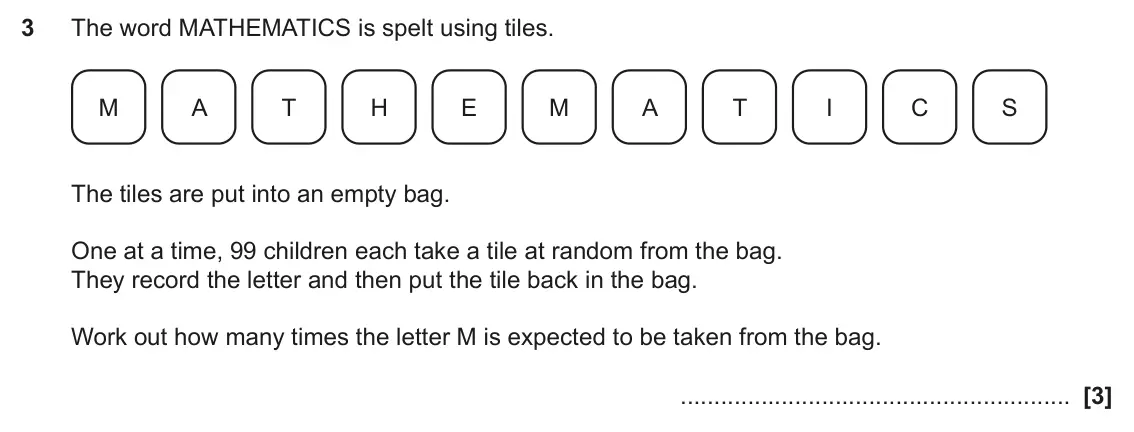 June 2024 Paper 6, question 3: The word MATHEMATICS is spelt using tiles. M A T H E M A T I C S The tiles are put into an empty bag. One at a time, 99 children each take a tile at random from