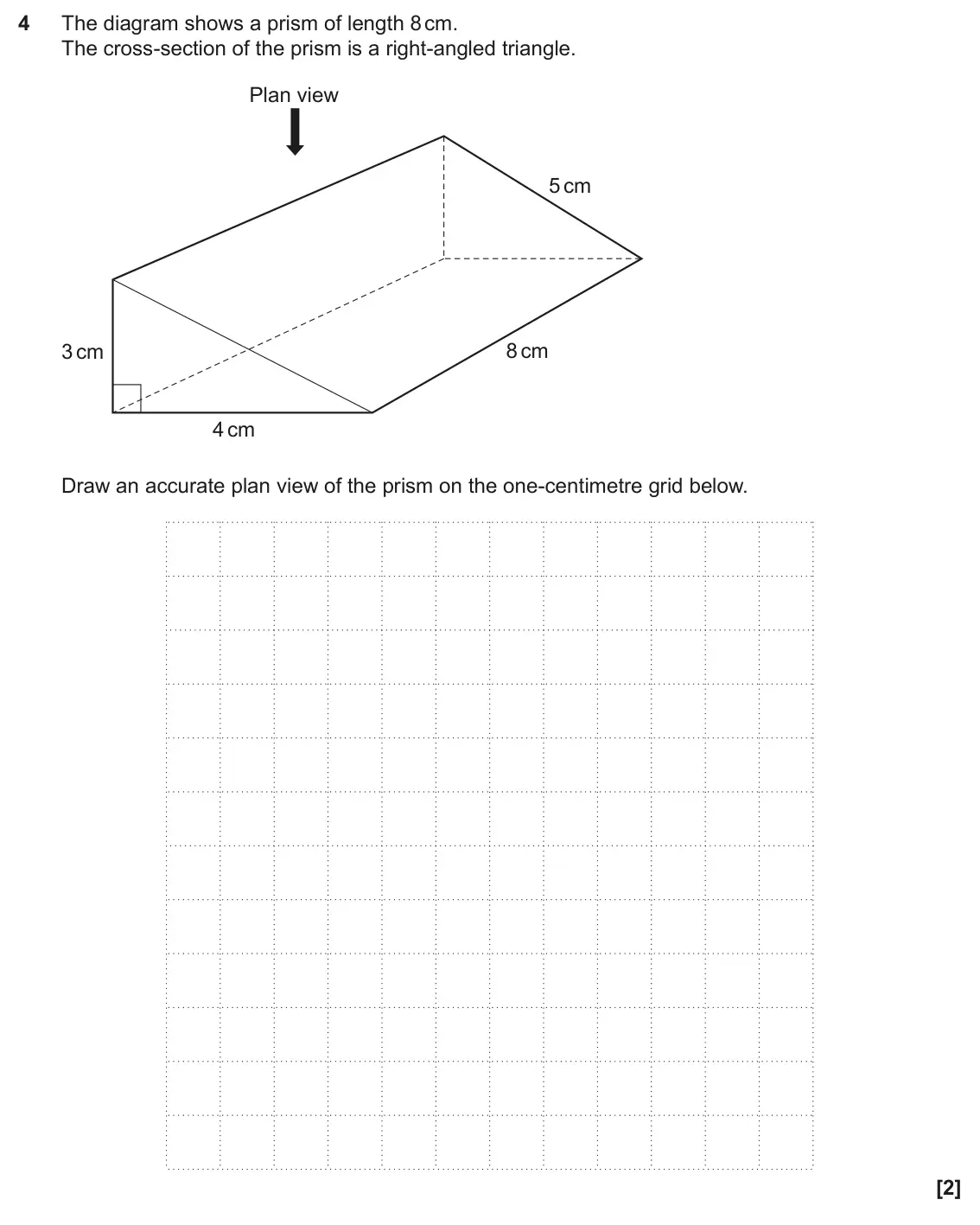 June 2025 Paper 6, question 4: The diagram shows a prism of length 8 cm. The cross-section of the prism is a right-angled triangle. Plan view 5 cm 8 cm 3 cm 4 cm Draw an accurate plan view of