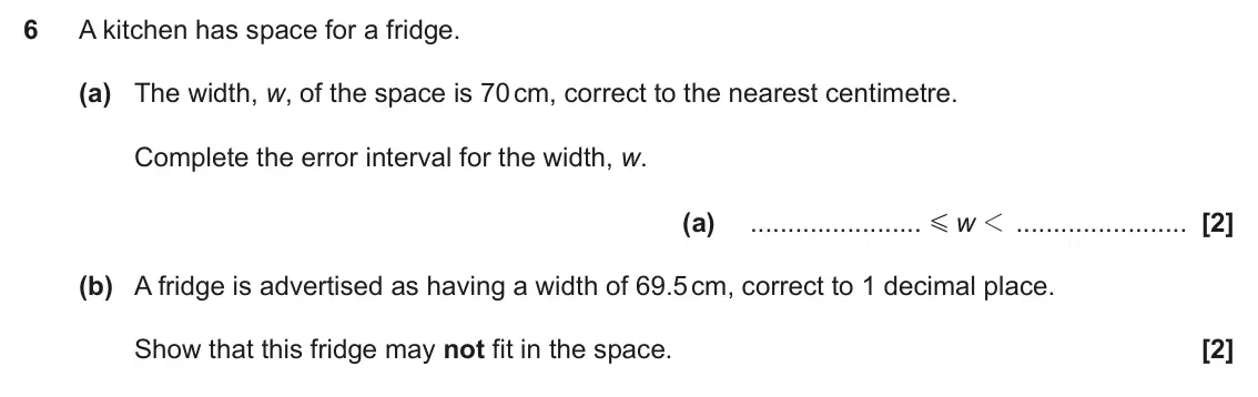 June 2025 Paper 6, question 6: A kitchen has space for a fridge. (a) The width, w, of the space is 70 cm, correct to the nearest centimetre. Complete the error interval for the width, w. (a)