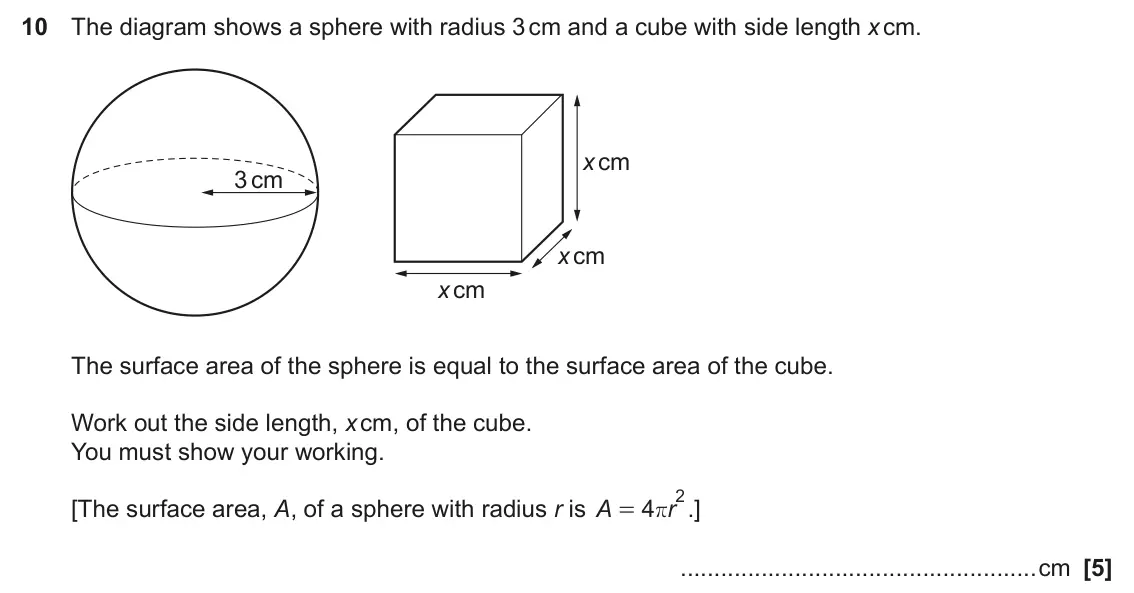 June 2025 Paper 6, question 10: The diagram shows a sphere with radius 3 cm and a cube with side length x cm. x cm 3 cm x cm x cm The surface area of the sphere is equal to the surface area of