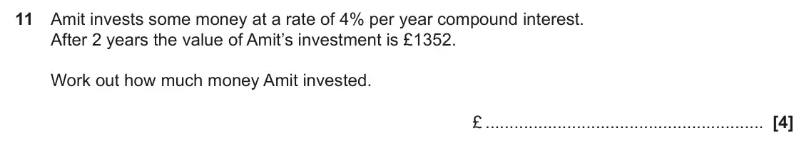 June 2025 Paper 6, question 11: Amit invests some money at a rate of 4% per year compound interest. After 2 years the value of Amit’s investment is £1352. Work out how much money Amit invested