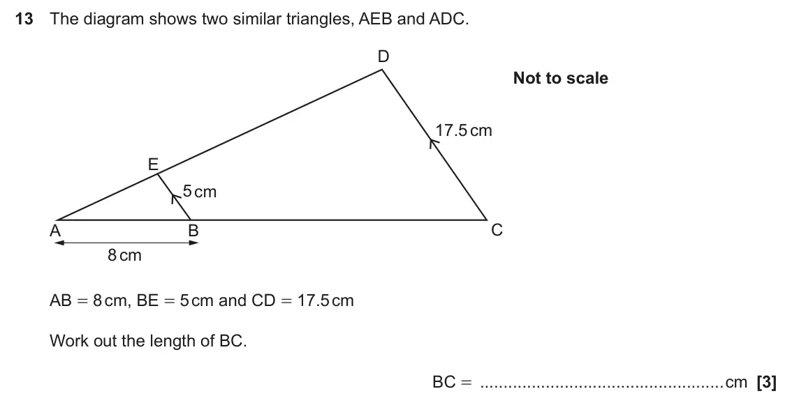 June 2025 Paper 6, question 13: The diagram shows two similar triangles, AEB and ADC. D Not to scale 17.5 cm E 5 cm C A B 8 cm AB = 8 cm, BE = 5 cm and CD = 17.5 cm Work out the length of BC. 