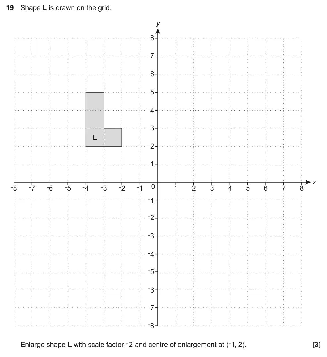 June 2025 Paper 6, question 19: Shape L is drawn on the grid. y 8 7 6 5 4 3 L 2 1 x -8 -7 -6 -5 -4 -3 -2 -1 0 1 2 3 4 5 6 7 8 -1 -2 -3 -4 -5 -6 -7 -8 Enlarge shape L with scale factor -2 and c
