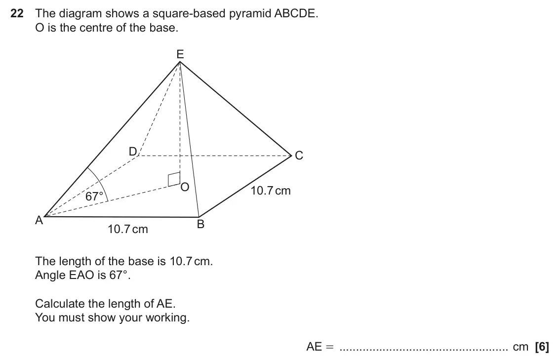 June 2025 Paper 6, question 22: The diagram shows a square-based pyramid ABCDE. O is the centre of the base. E D C O 10.7 cm 67° A B 10.7 cm The length of the base is 10.7 cm. Angle EAO is 67°