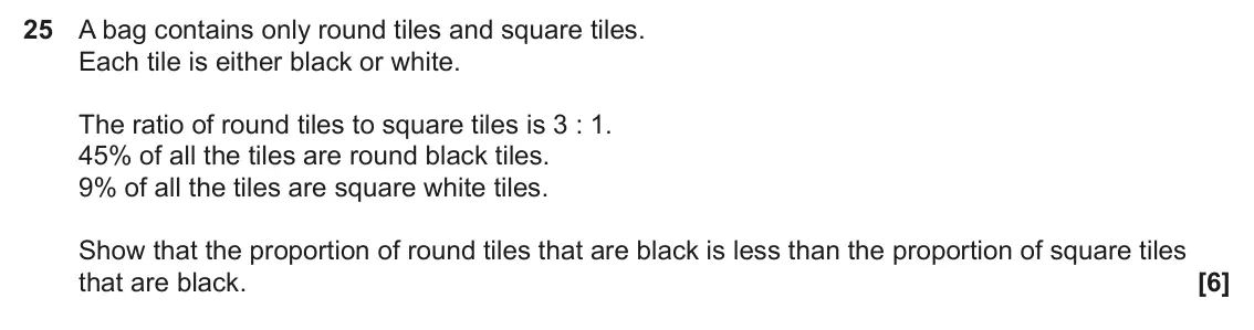 June 2025 Paper 6, question 25: A bag contains only round tiles and square tiles. Each tile is either black or white. The ratio of round tiles to square tiles is 3 : 1. 45% of all the tiles ar