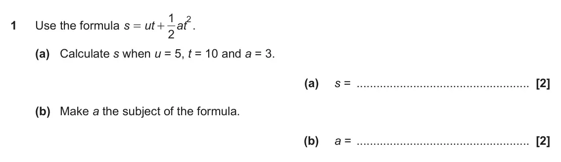 November 2017 Paper 6, question 1: 2 1 Use the formula s ut at . = + 2 (a) Calculate s when u = 5, t = 10 and a = 3. (a) s = (b) Make a the subject of the formula. (b) a =