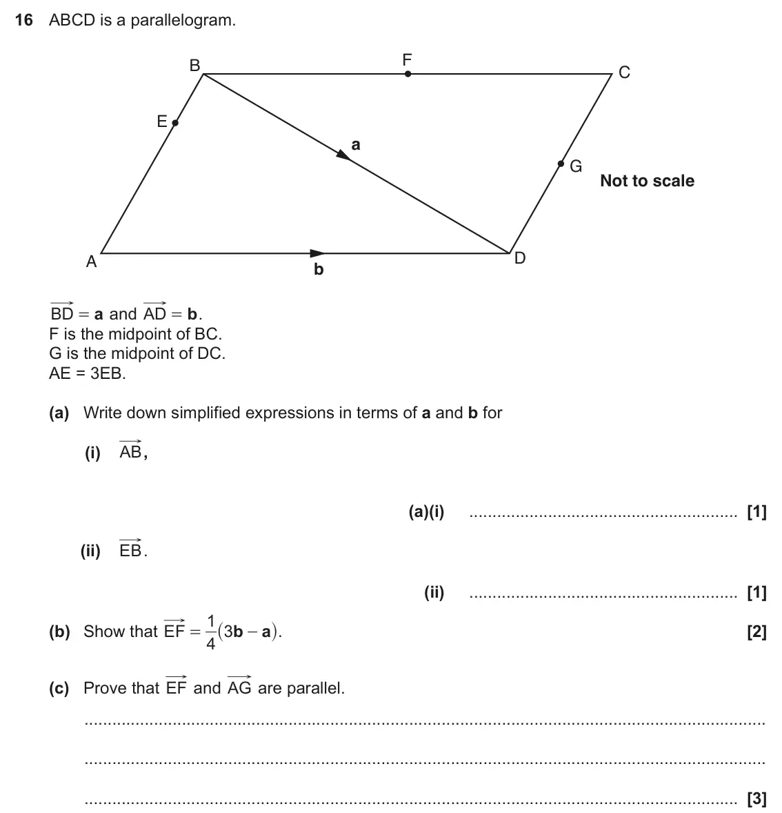 November 2017 Paper 6, question 16: ABCD is a parallelogram. F B C E a G Not to scale D A b a b BD = and AD = . F is the midpoint of BC. G is the midpoint of DC. AE = 3EB. (a) Write down simplifie
