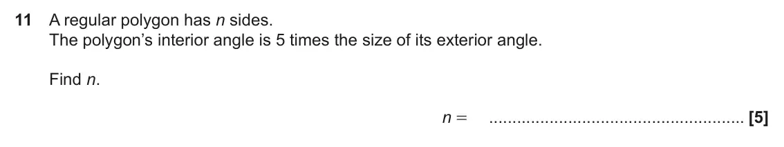 November 2018 Paper 6, question 11: A regular polygon has n sides. The polygon’s interior angle is 5 times the size of its exterior angle. Find n. n =