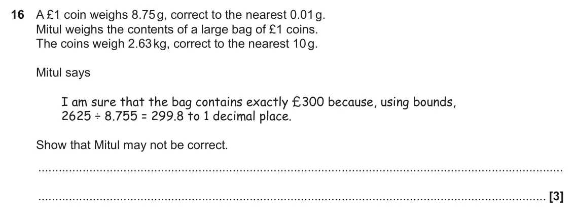 November 2018 Paper 6, question 16: A £1 coin weighs 8.75 g, correct to the nearest 0.01 g. Mitul weighs the contents of a large bag of £1 coins. The coins weigh 2.63 kg, correct to the nearest 10