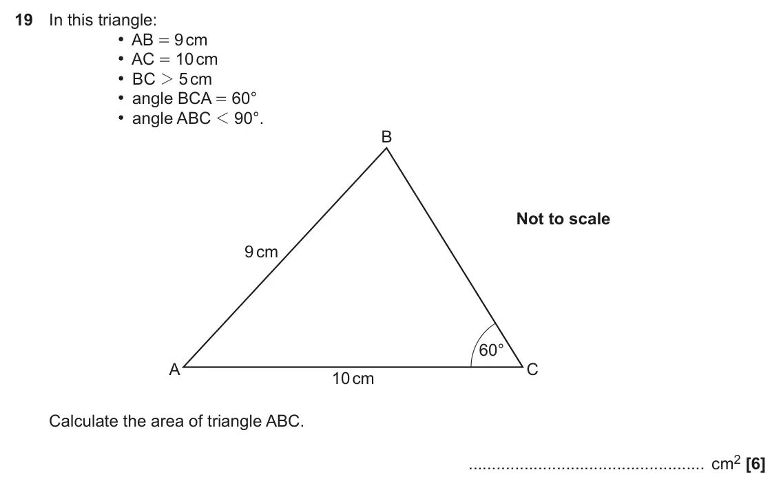 November 2018 Paper 6, question 19: In this triangle: • AB = 9 cm • AC = 10 cm • BC 2 5 cm • angle BCA = 60° • angle ABC 1 90°. B Not to scale 9 cm 60° A C 10 cm Calculate the area of triangle ABC
