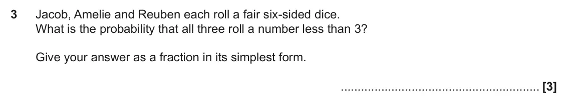 November 2019 Paper 6, question 3: Jacob, Amelie and Reuben each roll a fair six-sided dice. What is the probability that all three roll a number less than 3? Give your answer as a fraction in it