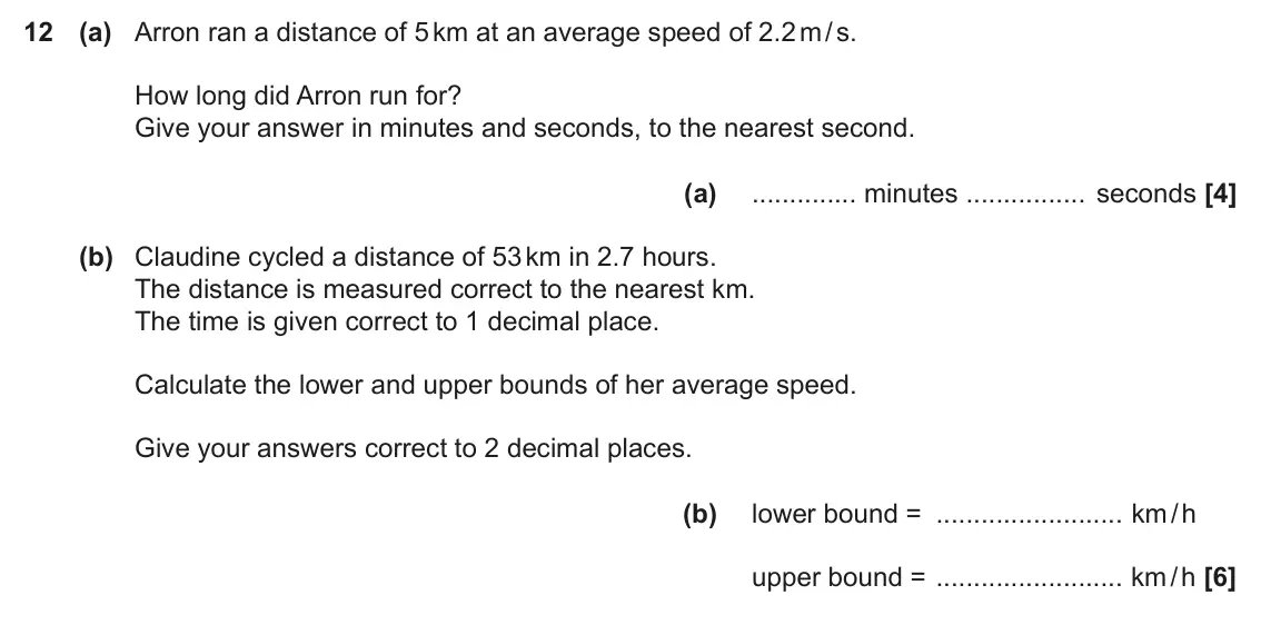 November 2019 Paper 6, question 12: (a) Arron ran a distance of 5 km at an average speed of 2.2 m / s. How long did Arron run for? Give your answer in minutes and seconds, to the nearest second. (