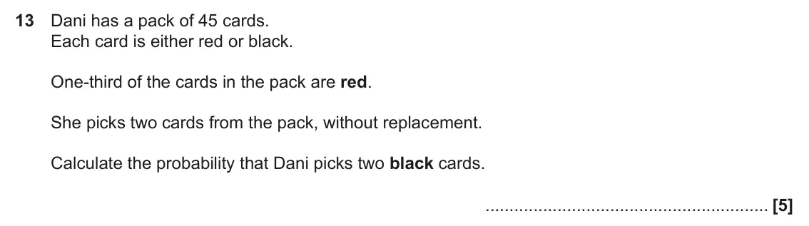 November 2019 Paper 6, question 13: Dani has a pack of 45 cards. Each card is either red or black. One-third of the cards in the pack are red. She picks two cards from the pack, without replacemen