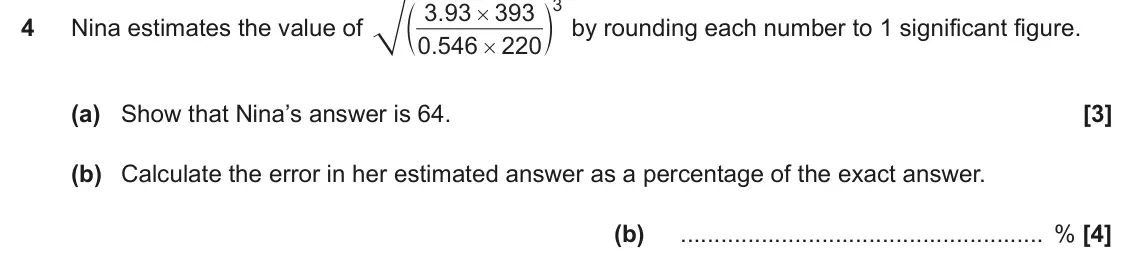 November 2020 Paper 6, question 4: Nina estimates the value of 0 546 . 220 # (a) Show that Nina’s answer is 64. (b) Calculate the error in her estimated answer as a percentage of the exact answer