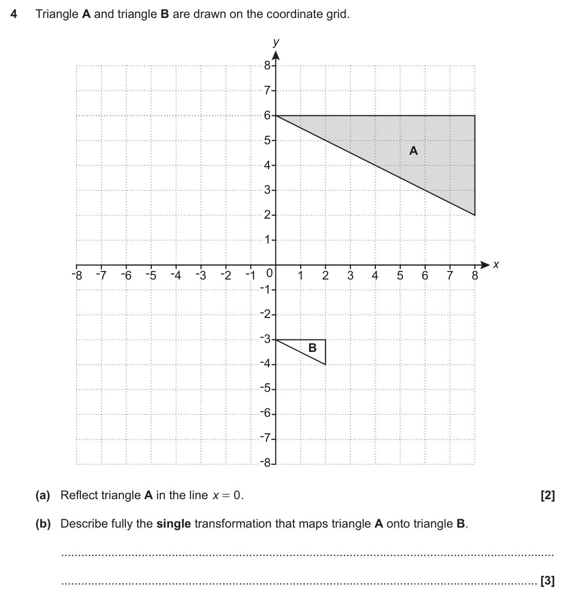 November 2021 Paper 6, question 4: Triangle A and triangle B are drawn on the coordinate grid. y 8 7 6 5 A 4 3 2 1 x -8 -7 -6 -5 -4 -3 -2 -1 0 1 2 3 4 5 6 7 8 -1 -2 -3 B -4 -5 -6 -7 -8 (a) Reflec