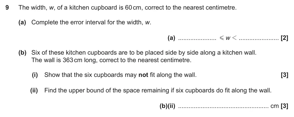 November 2021 Paper 6, question 9: The width, w, of a kitchen cupboard is 60 cm, correct to the nearest centimetre. (a) Complete the error interval for the width, w. (a) w 1 G (b) Six of these ki