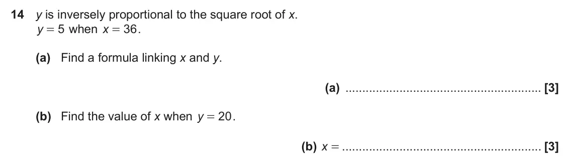 November 2021 Paper 6, question 14: y is inversely proportional to the square root of x. y 5 when x 36 . = = (a) Find a formula linking x and y. (a) (b) Find the value of x when y 20 . = (b) x =
