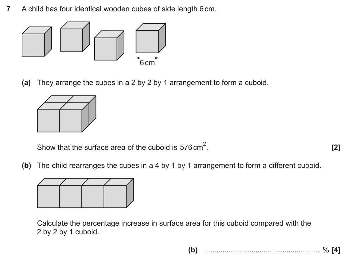 November 2022 Paper 6, question 7: A child has four identical wooden cubes of side length 6 cm. 6 cm (a) They arrange the cubes in a 2 by 2 by 1 arrangement to form a cuboid. 2. Show that the sur